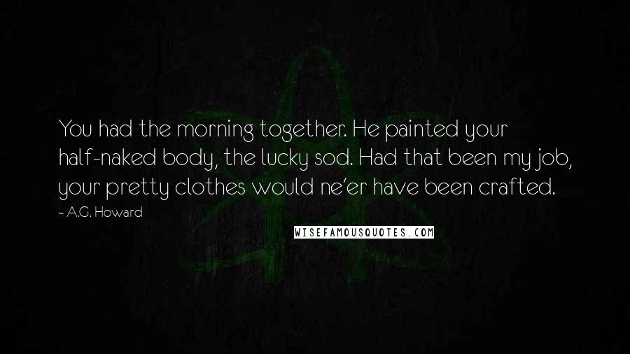 A.G. Howard Quotes: You had the morning together. He painted your half-naked body, the lucky sod. Had that been my job, your pretty clothes would ne'er have been crafted.