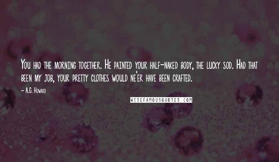 A.G. Howard Quotes: You had the morning together. He painted your half-naked body, the lucky sod. Had that been my job, your pretty clothes would ne'er have been crafted.