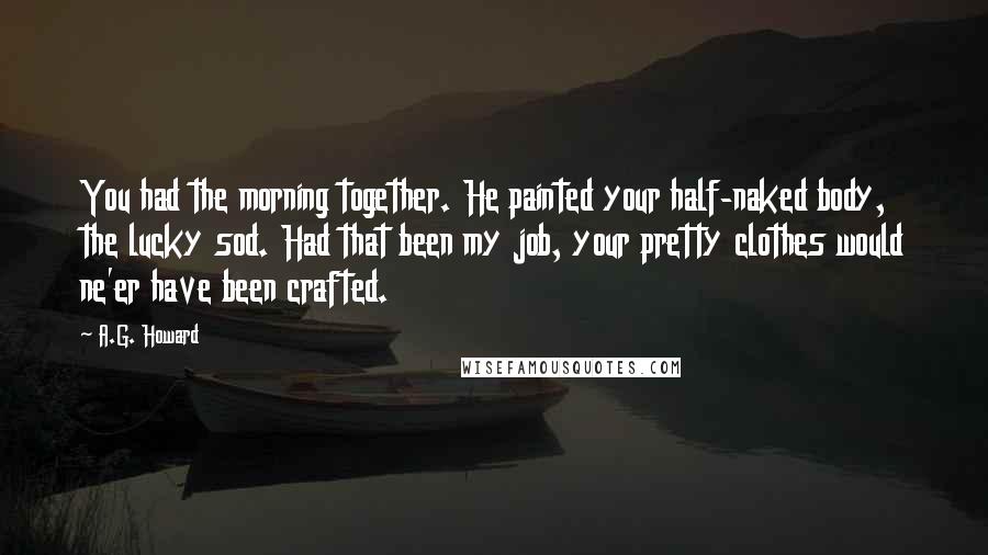 A.G. Howard Quotes: You had the morning together. He painted your half-naked body, the lucky sod. Had that been my job, your pretty clothes would ne'er have been crafted.