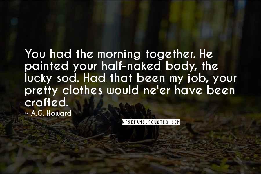 A.G. Howard Quotes: You had the morning together. He painted your half-naked body, the lucky sod. Had that been my job, your pretty clothes would ne'er have been crafted.