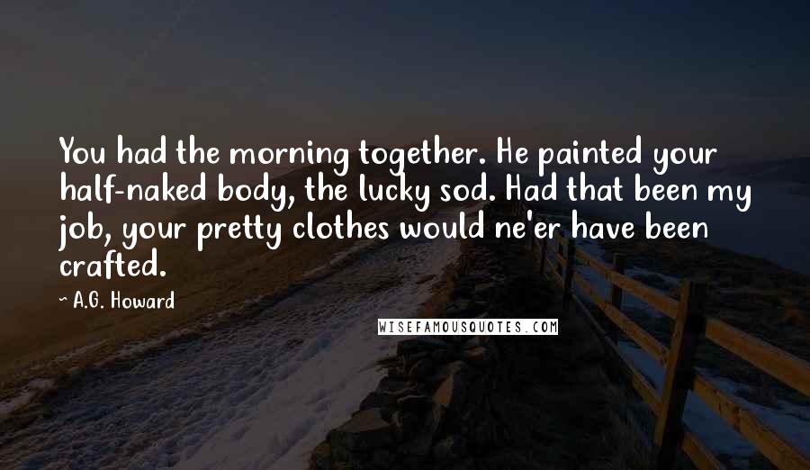 A.G. Howard Quotes: You had the morning together. He painted your half-naked body, the lucky sod. Had that been my job, your pretty clothes would ne'er have been crafted.