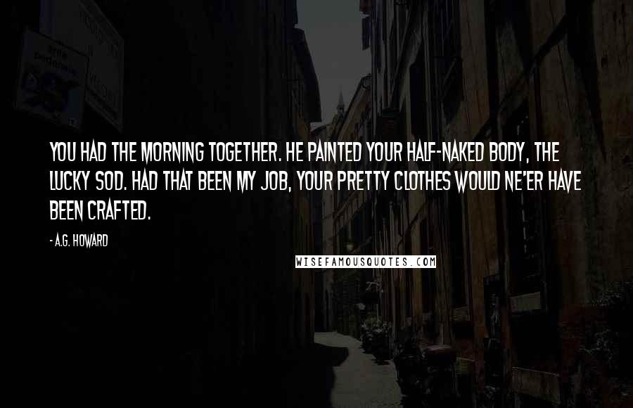 A.G. Howard Quotes: You had the morning together. He painted your half-naked body, the lucky sod. Had that been my job, your pretty clothes would ne'er have been crafted.