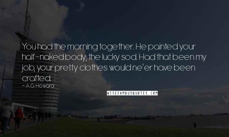 A.G. Howard Quotes: You had the morning together. He painted your half-naked body, the lucky sod. Had that been my job, your pretty clothes would ne'er have been crafted.