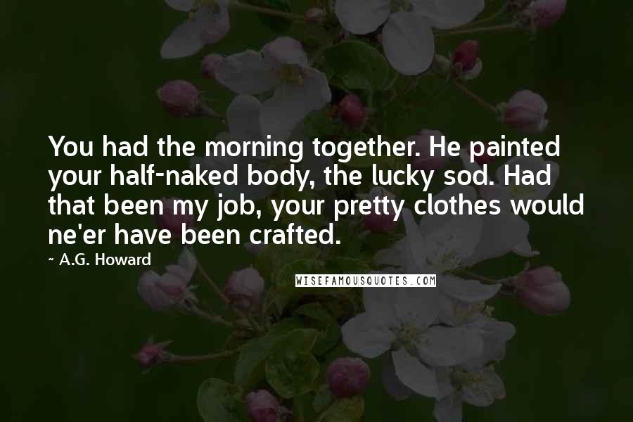 A.G. Howard Quotes: You had the morning together. He painted your half-naked body, the lucky sod. Had that been my job, your pretty clothes would ne'er have been crafted.