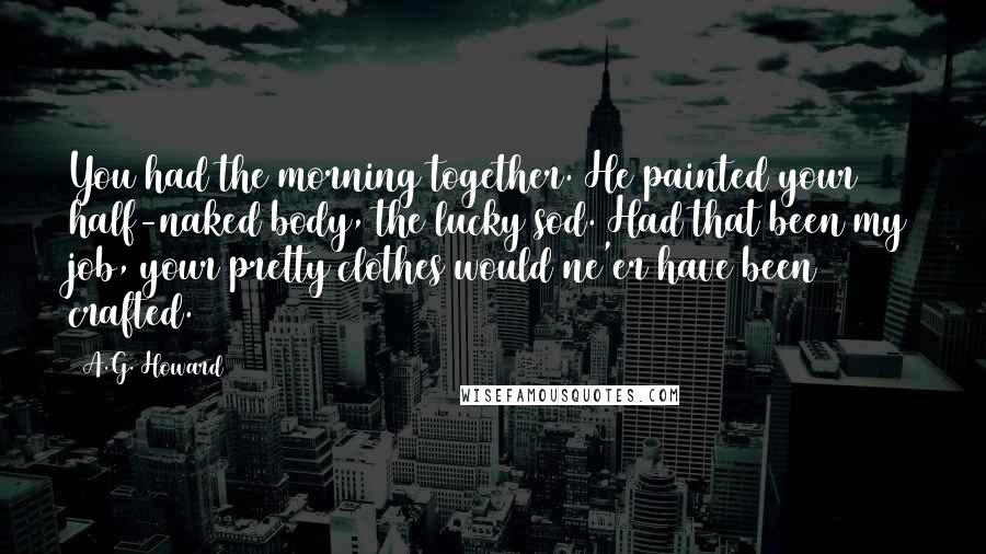 A.G. Howard Quotes: You had the morning together. He painted your half-naked body, the lucky sod. Had that been my job, your pretty clothes would ne'er have been crafted.