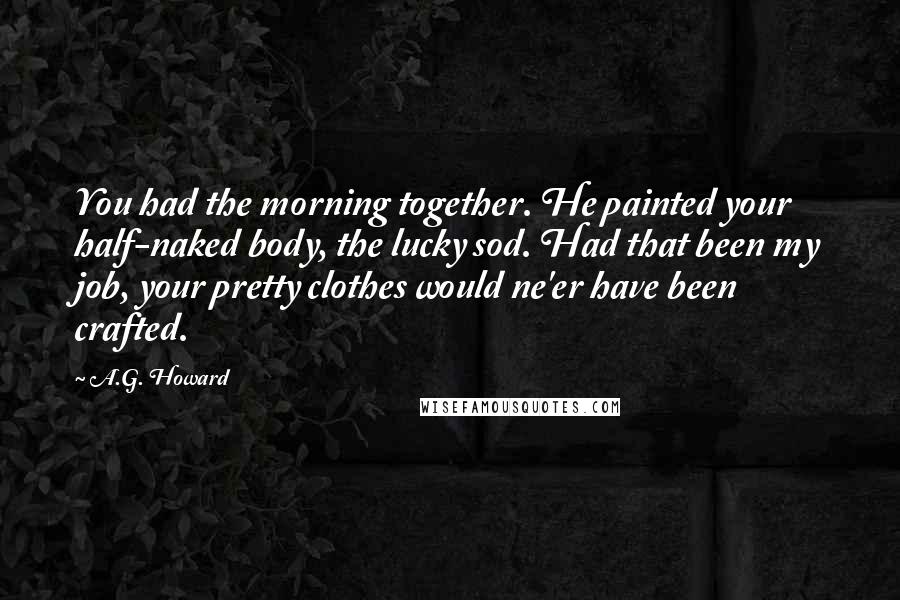 A.G. Howard Quotes: You had the morning together. He painted your half-naked body, the lucky sod. Had that been my job, your pretty clothes would ne'er have been crafted.