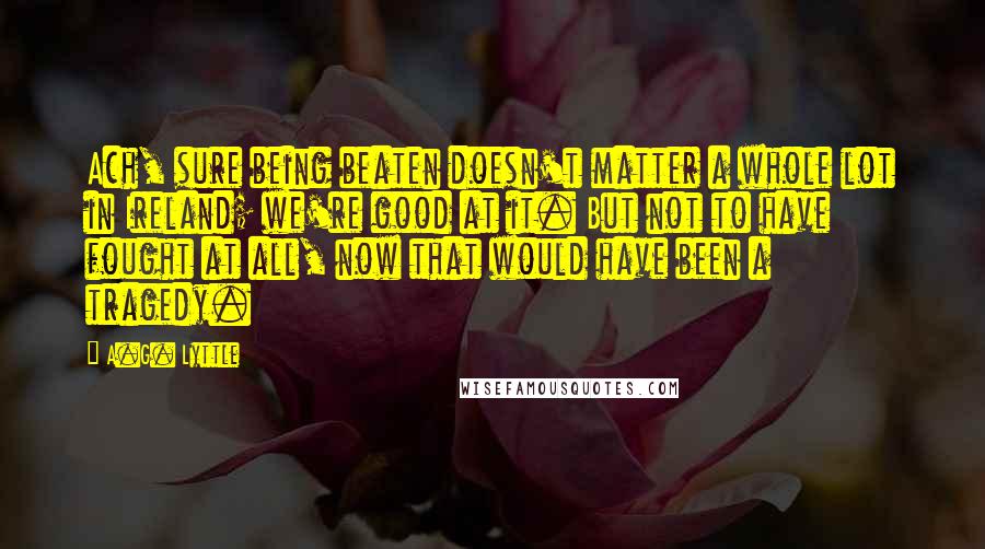 A.G. Lyttle Quotes: Ach, sure being beaten doesn't matter a whole lot in Ireland; we're good at it. But not to have fought at all, now that would have been a tragedy.