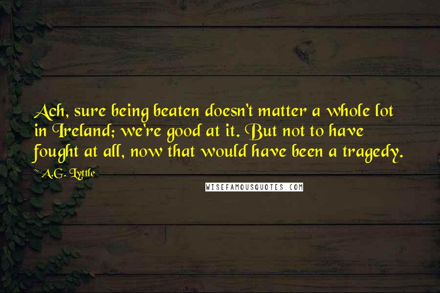 A.G. Lyttle Quotes: Ach, sure being beaten doesn't matter a whole lot in Ireland; we're good at it. But not to have fought at all, now that would have been a tragedy.