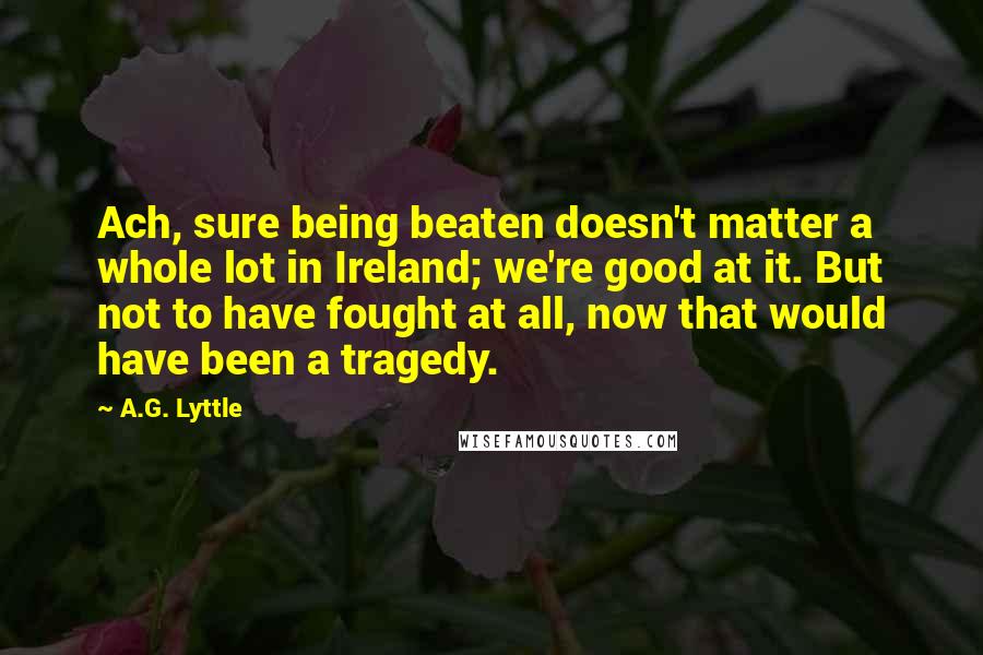 A.G. Lyttle Quotes: Ach, sure being beaten doesn't matter a whole lot in Ireland; we're good at it. But not to have fought at all, now that would have been a tragedy.