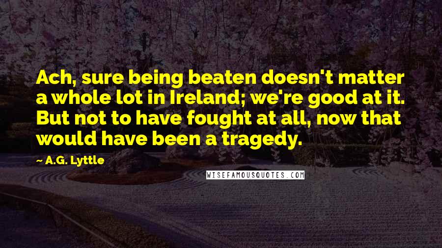 A.G. Lyttle Quotes: Ach, sure being beaten doesn't matter a whole lot in Ireland; we're good at it. But not to have fought at all, now that would have been a tragedy.