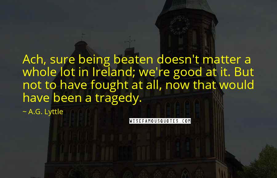 A.G. Lyttle Quotes: Ach, sure being beaten doesn't matter a whole lot in Ireland; we're good at it. But not to have fought at all, now that would have been a tragedy.