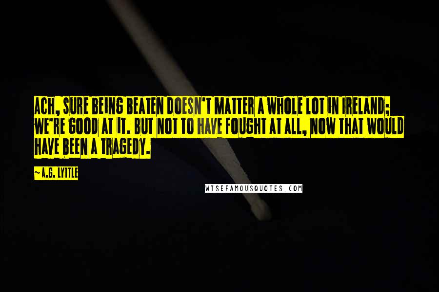 A.G. Lyttle Quotes: Ach, sure being beaten doesn't matter a whole lot in Ireland; we're good at it. But not to have fought at all, now that would have been a tragedy.