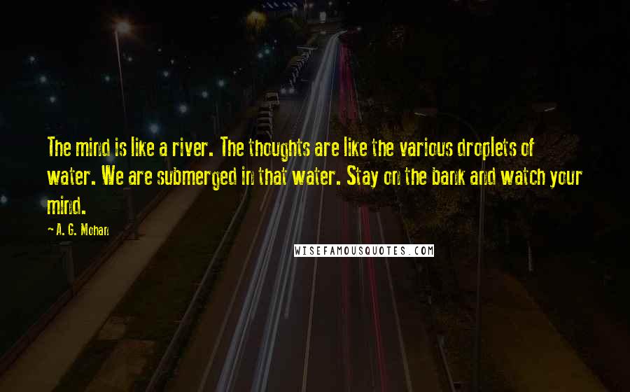 A. G. Mohan Quotes: The mind is like a river. The thoughts are like the various droplets of water. We are submerged in that water. Stay on the bank and watch your mind.