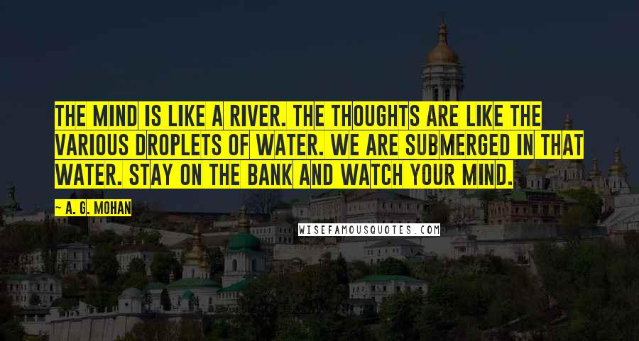 A. G. Mohan Quotes: The mind is like a river. The thoughts are like the various droplets of water. We are submerged in that water. Stay on the bank and watch your mind.