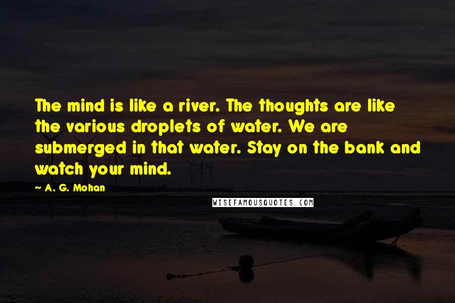 A. G. Mohan Quotes: The mind is like a river. The thoughts are like the various droplets of water. We are submerged in that water. Stay on the bank and watch your mind.