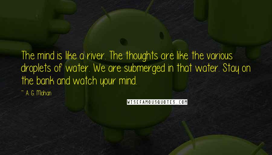 A. G. Mohan Quotes: The mind is like a river. The thoughts are like the various droplets of water. We are submerged in that water. Stay on the bank and watch your mind.