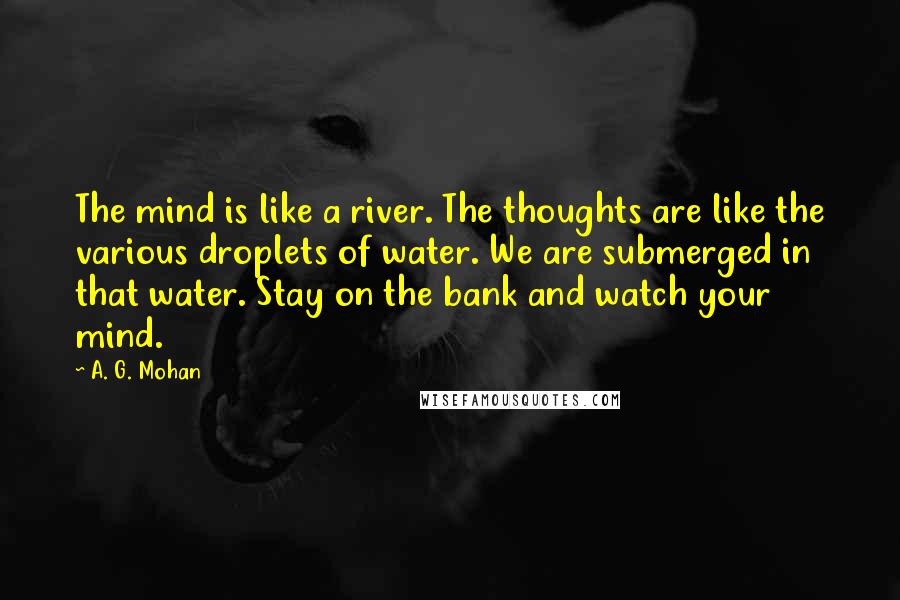 A. G. Mohan Quotes: The mind is like a river. The thoughts are like the various droplets of water. We are submerged in that water. Stay on the bank and watch your mind.