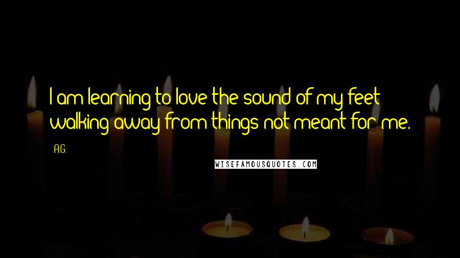 A.G. Quotes: I am learning to love the sound of my feet walking away from things not meant for me.