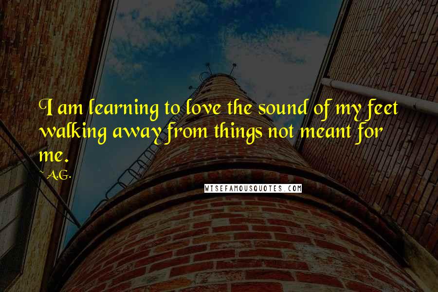 A.G. Quotes: I am learning to love the sound of my feet walking away from things not meant for me.