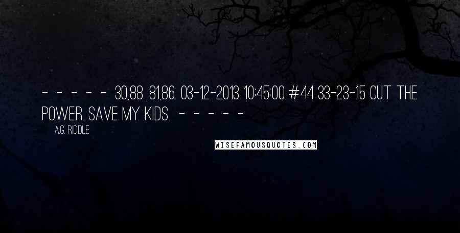 A.G. Riddle Quotes:  -  -  -  -  -  30,88. 81,86. 03-12-2013 10:45:00 #44 33-23-15 Cut the power. Save my kids.  -  -  -  -  - 