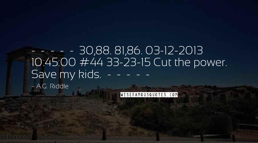 A.G. Riddle Quotes:  -  -  -  -  -  30,88. 81,86. 03-12-2013 10:45:00 #44 33-23-15 Cut the power. Save my kids.  -  -  -  -  - 