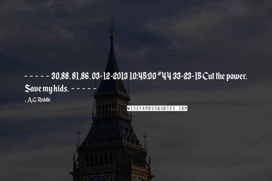 A.G. Riddle Quotes:  -  -  -  -  -  30,88. 81,86. 03-12-2013 10:45:00 #44 33-23-15 Cut the power. Save my kids.  -  -  -  -  - 