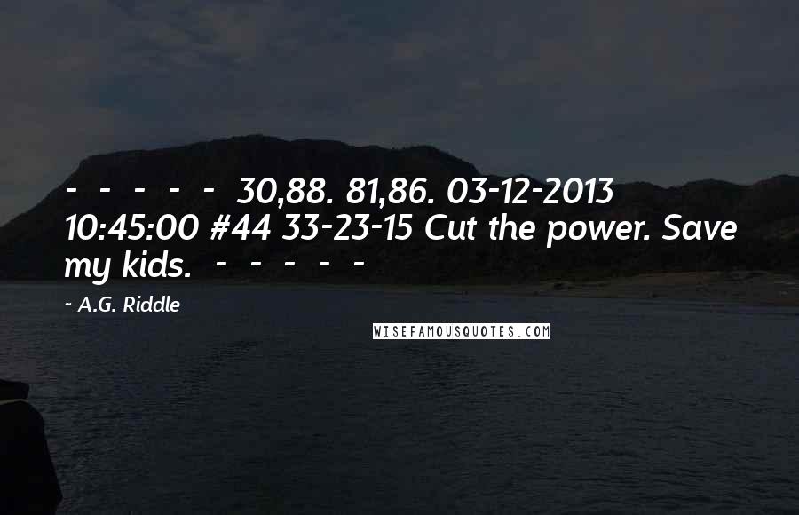 A.G. Riddle Quotes:  -  -  -  -  -  30,88. 81,86. 03-12-2013 10:45:00 #44 33-23-15 Cut the power. Save my kids.  -  -  -  -  - 