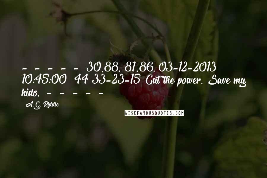 A.G. Riddle Quotes:  -  -  -  -  -  30,88. 81,86. 03-12-2013 10:45:00 #44 33-23-15 Cut the power. Save my kids.  -  -  -  -  - 