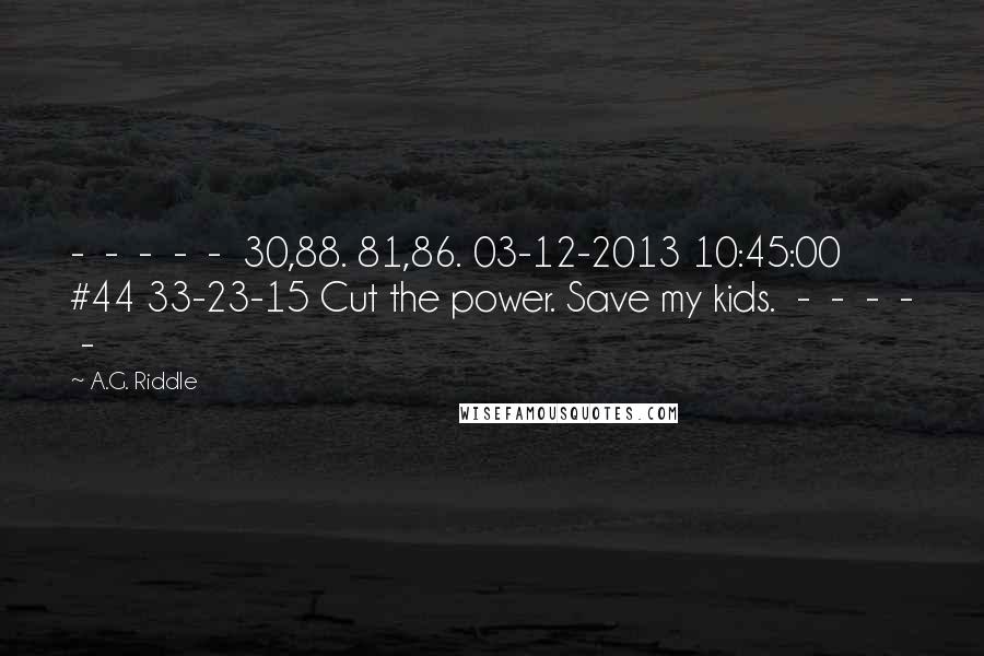 A.G. Riddle Quotes: - - - - - 30,88. 81,86. 03-12-2013 10:45:00 #44 33-23-15 Cut the power. Save my kids. - - - - -