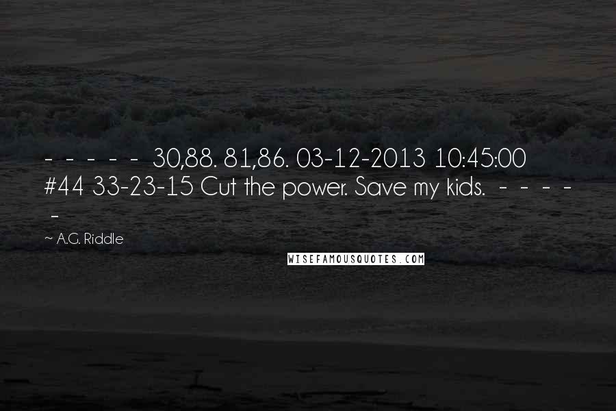 A.G. Riddle Quotes:  -  -  -  -  -  30,88. 81,86. 03-12-2013 10:45:00 #44 33-23-15 Cut the power. Save my kids.  -  -  -  -  - 