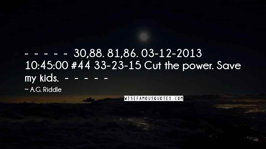 A.G. Riddle Quotes:  -  -  -  -  -  30,88. 81,86. 03-12-2013 10:45:00 #44 33-23-15 Cut the power. Save my kids.  -  -  -  -  - 