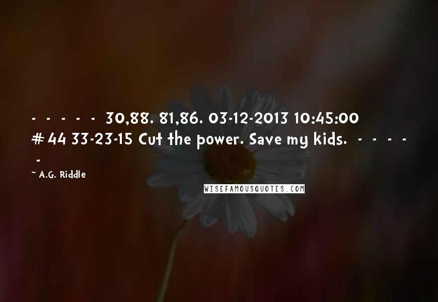 A.G. Riddle Quotes:  -  -  -  -  -  30,88. 81,86. 03-12-2013 10:45:00 #44 33-23-15 Cut the power. Save my kids.  -  -  -  -  - 