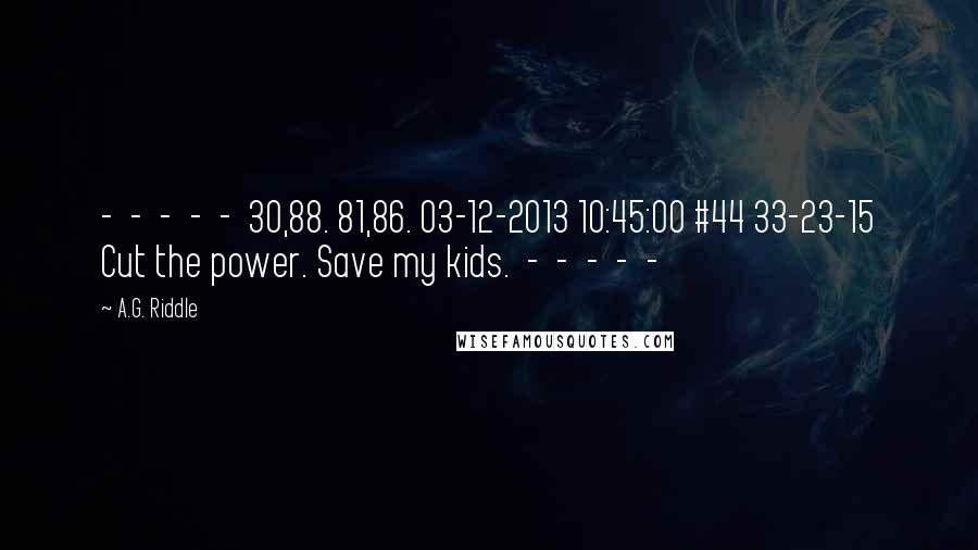 A.G. Riddle Quotes:  -  -  -  -  -  30,88. 81,86. 03-12-2013 10:45:00 #44 33-23-15 Cut the power. Save my kids.  -  -  -  -  - 