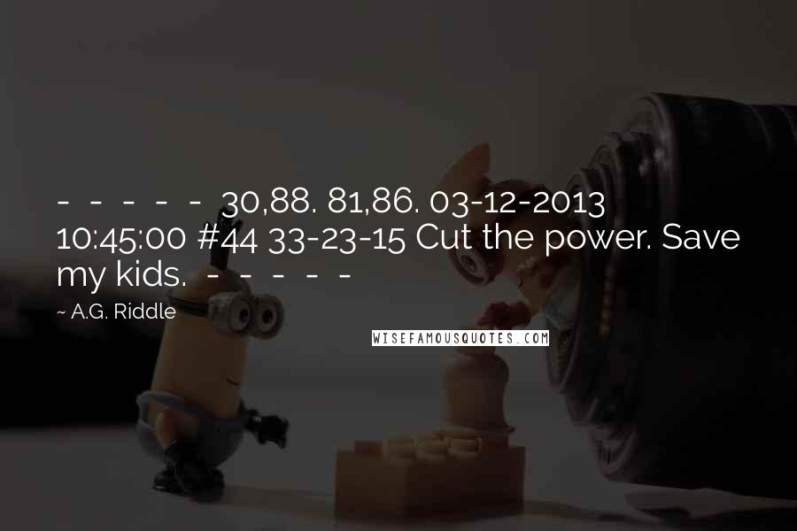 A.G. Riddle Quotes:  -  -  -  -  -  30,88. 81,86. 03-12-2013 10:45:00 #44 33-23-15 Cut the power. Save my kids.  -  -  -  -  - 