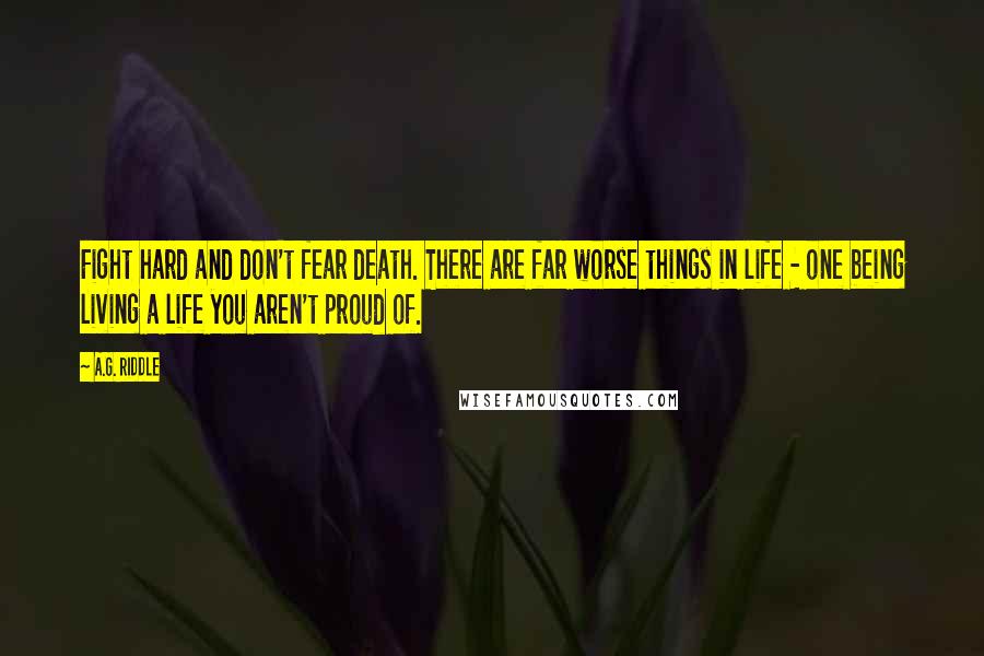 A.G. Riddle Quotes: Fight hard and don't fear death. There are far worse things in life - one being living a life you aren't proud of.