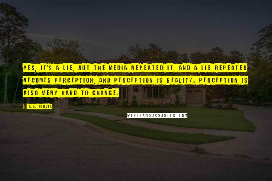 A.G. Riddle Quotes: Yes, it's a lie, but the media repeated it, and a lie repeated becomes perception, and perception is reality. Perception is also very hard to change.