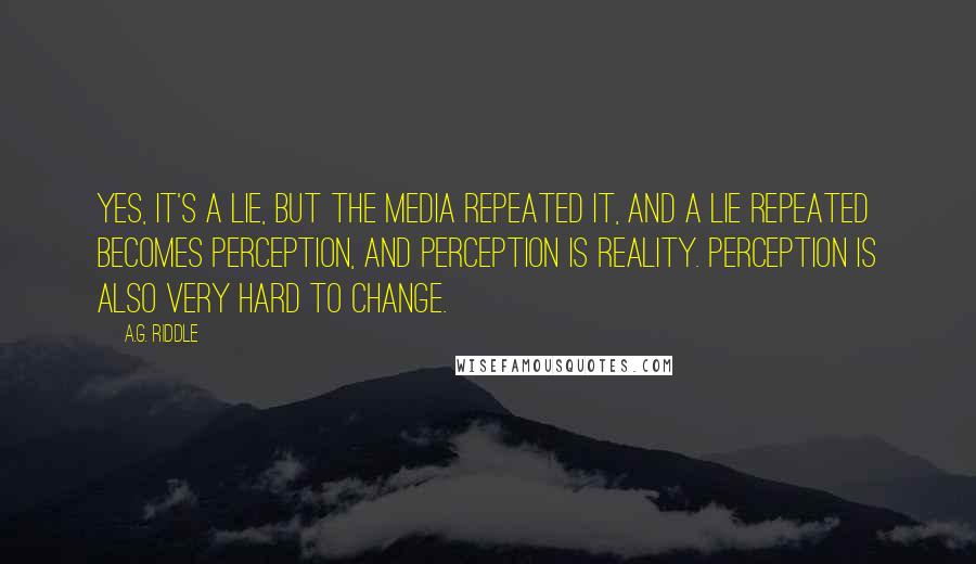 A.G. Riddle Quotes: Yes, it's a lie, but the media repeated it, and a lie repeated becomes perception, and perception is reality. Perception is also very hard to change.