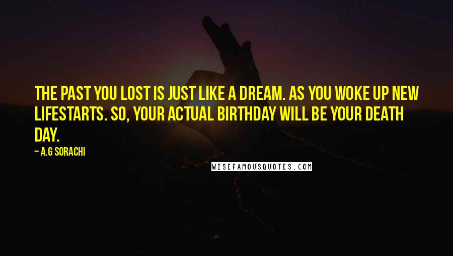 A.G Sorachi Quotes: The past you lost is just like a dream. As you woke up new lifestarts. So, your actual birthday will be your death day.