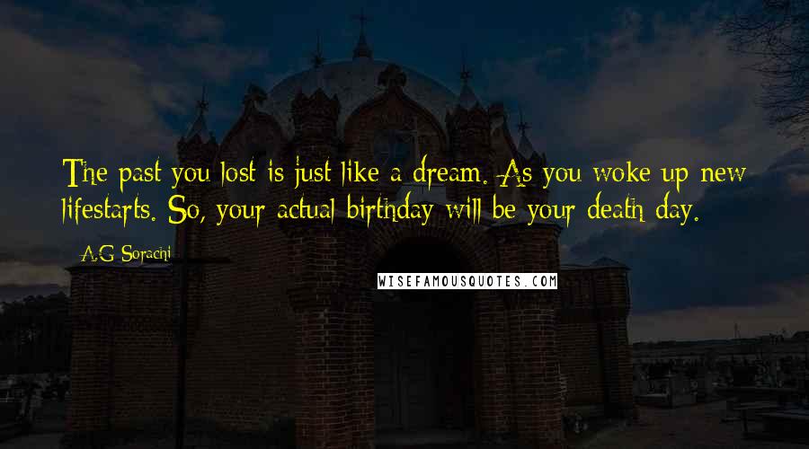 A.G Sorachi Quotes: The past you lost is just like a dream. As you woke up new lifestarts. So, your actual birthday will be your death day.