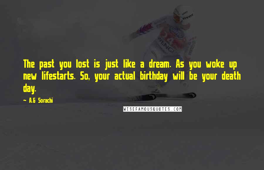 A.G Sorachi Quotes: The past you lost is just like a dream. As you woke up new lifestarts. So, your actual birthday will be your death day.