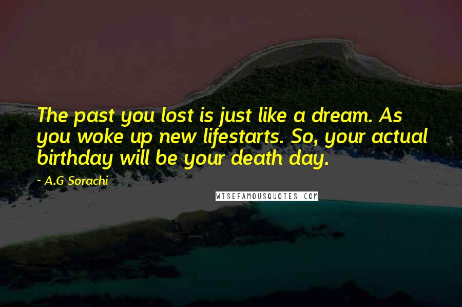 A.G Sorachi Quotes: The past you lost is just like a dream. As you woke up new lifestarts. So, your actual birthday will be your death day.