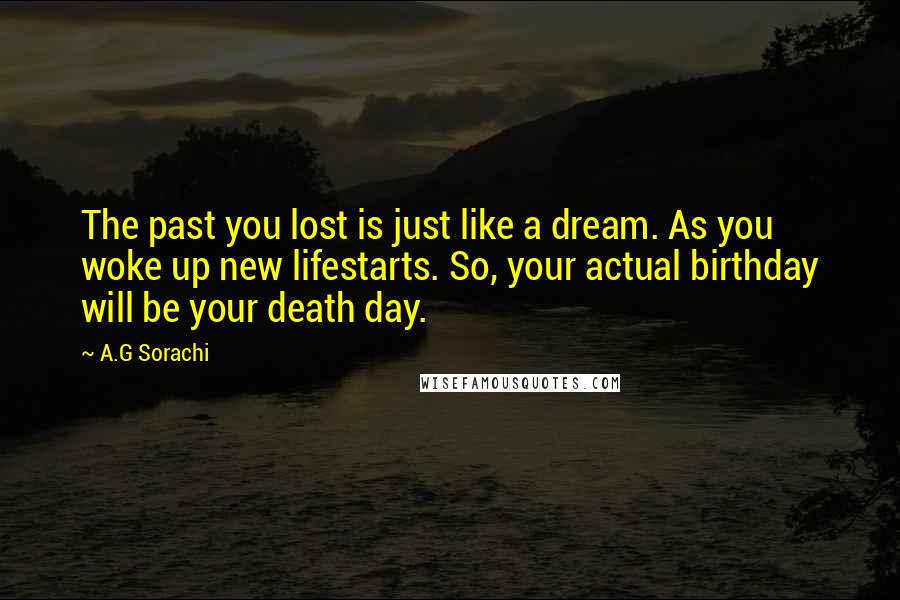 A.G Sorachi Quotes: The past you lost is just like a dream. As you woke up new lifestarts. So, your actual birthday will be your death day.