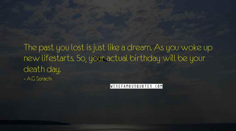 A.G Sorachi Quotes: The past you lost is just like a dream. As you woke up new lifestarts. So, your actual birthday will be your death day.