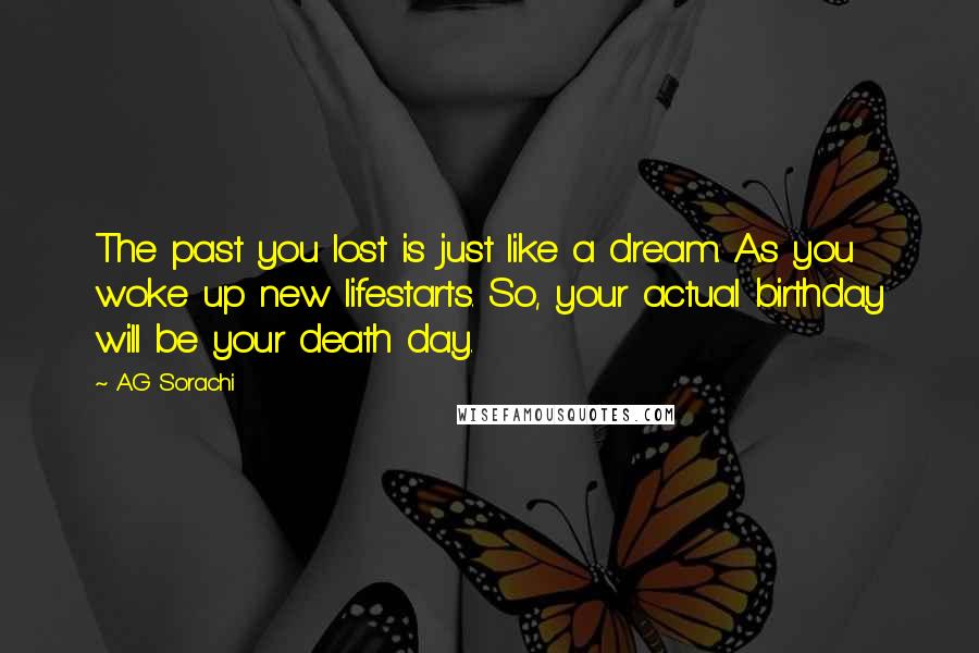 A.G Sorachi Quotes: The past you lost is just like a dream. As you woke up new lifestarts. So, your actual birthday will be your death day.