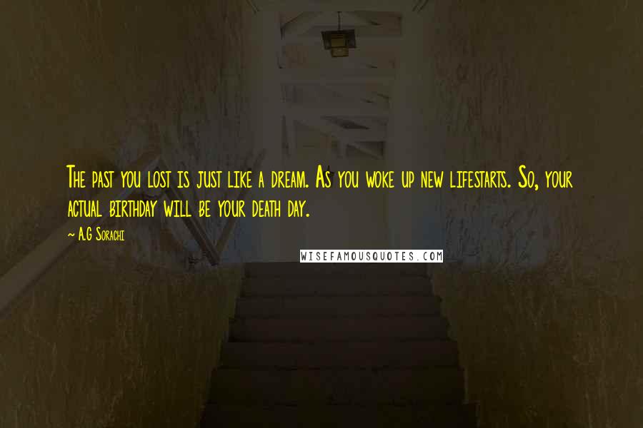 A.G Sorachi Quotes: The past you lost is just like a dream. As you woke up new lifestarts. So, your actual birthday will be your death day.