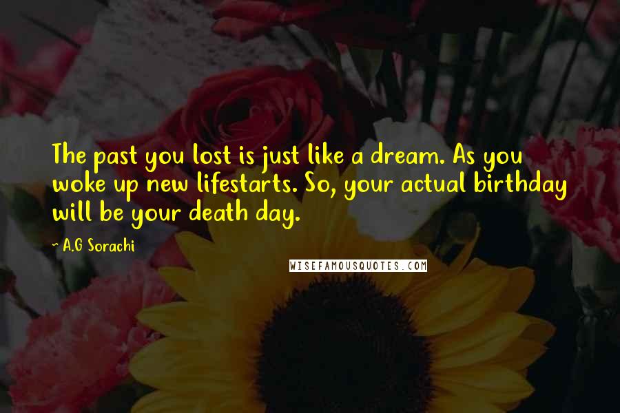 A.G Sorachi Quotes: The past you lost is just like a dream. As you woke up new lifestarts. So, your actual birthday will be your death day.