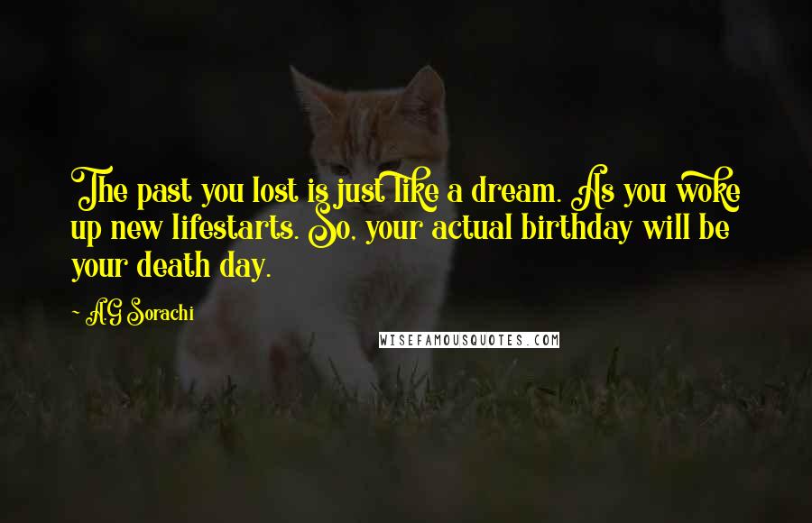 A.G Sorachi Quotes: The past you lost is just like a dream. As you woke up new lifestarts. So, your actual birthday will be your death day.