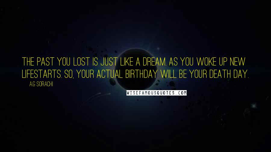 A.G Sorachi Quotes: The past you lost is just like a dream. As you woke up new lifestarts. So, your actual birthday will be your death day.