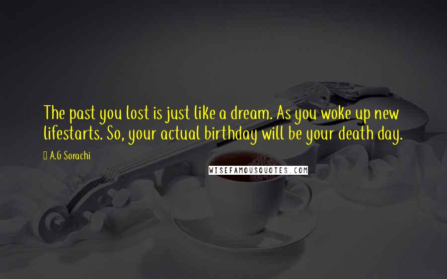 A.G Sorachi Quotes: The past you lost is just like a dream. As you woke up new lifestarts. So, your actual birthday will be your death day.