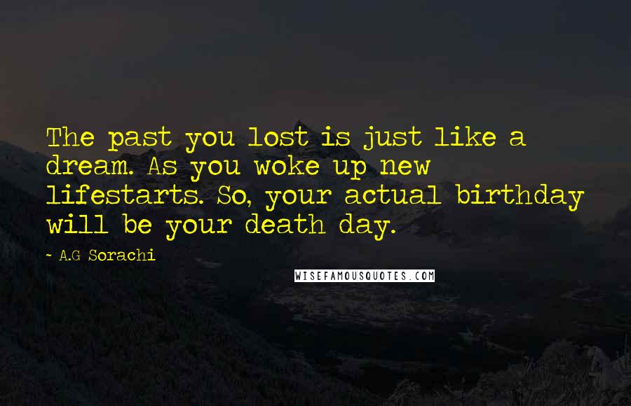 A.G Sorachi Quotes: The past you lost is just like a dream. As you woke up new lifestarts. So, your actual birthday will be your death day.